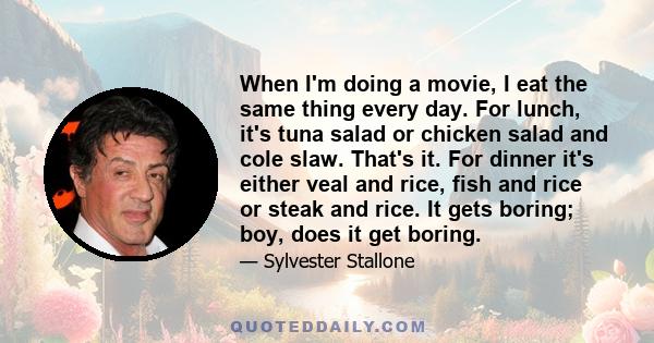 When I'm doing a movie, I eat the same thing every day. For lunch, it's tuna salad or chicken salad and cole slaw. That's it. For dinner it's either veal and rice, fish and rice or steak and rice. It gets boring; boy,