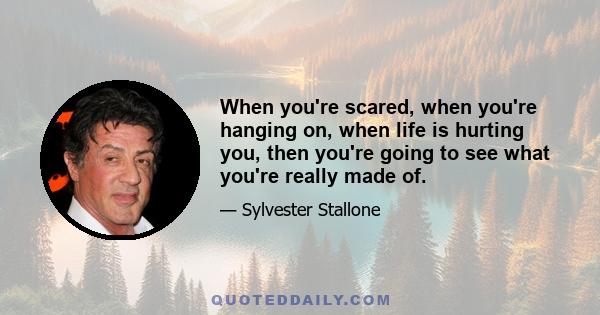 When you're scared, when you're hanging on, when life is hurting you, then you're going to see what you're really made of.