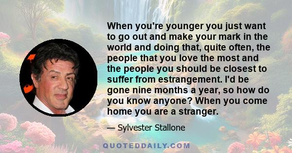 When you're younger you just want to go out and make your mark in the world and doing that, quite often, the people that you love the most and the people you should be closest to suffer from estrangement. I'd be gone