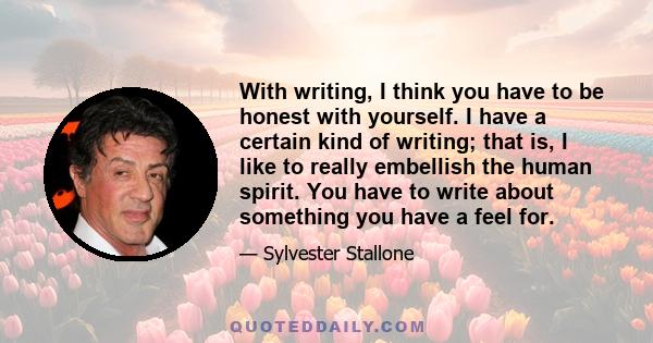 With writing, I think you have to be honest with yourself. I have a certain kind of writing; that is, I like to really embellish the human spirit. You have to write about something you have a feel for.