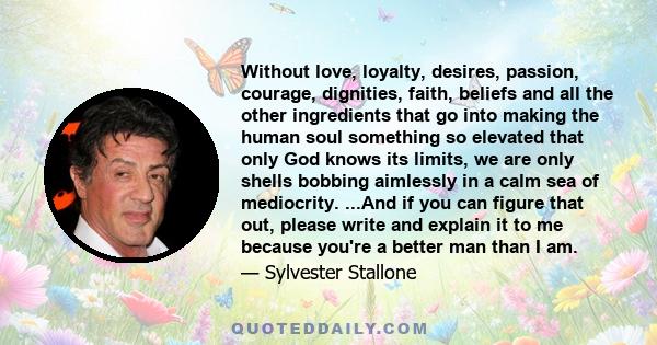 Without love, loyalty, desires, passion, courage, dignities, faith, beliefs and all the other ingredients that go into making the human soul something so elevated that only God knows its limits, we are only shells