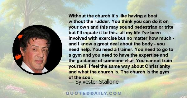 Without the church it's like having a boat without the rudder. You think you can do it on your own and this may sound pedestrian or trite but I'll equate it to this: all my life I've been involved with exercise but no