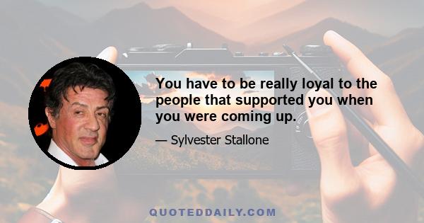 You have to be really loyal to the people that supported you when you were coming up.