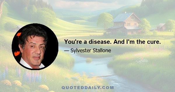 You're a disease. And I'm the cure.