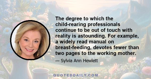 The degree to which the child-rearing professionals continue to be out of touch with reality is astounding. For example, a widely read manual on breast-feeding, devotes fewer than two pages to the working mother.