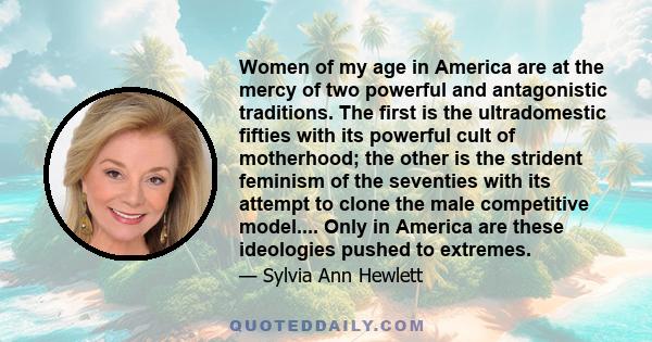 Women of my age in America are at the mercy of two powerful and antagonistic traditions. The first is the ultradomestic fifties with its powerful cult of motherhood; the other is the strident feminism of the seventies