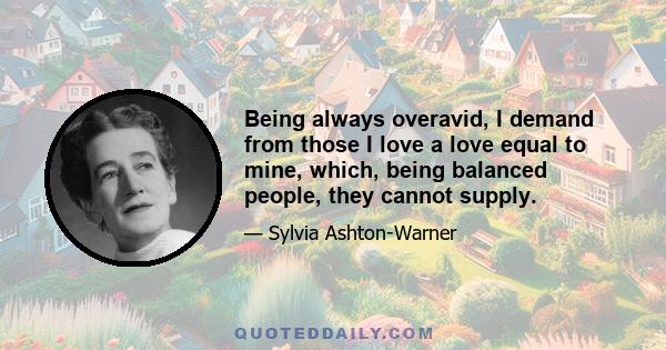 Being always overavid, I demand from those I love a love equal to mine, which, being balanced people, they cannot supply.