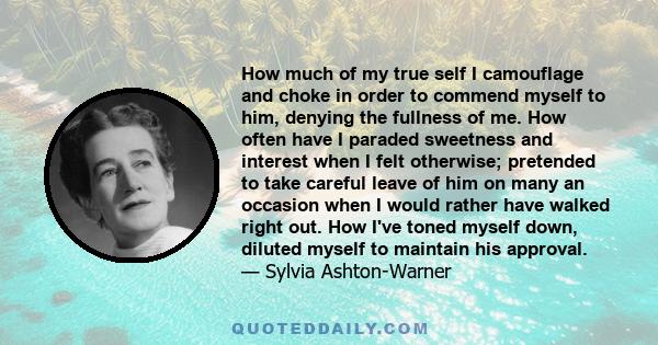 How much of my true self I camouflage and choke in order to commend myself to him, denying the fullness of me. How often have I paraded sweetness and interest when I felt otherwise; pretended to take careful leave of