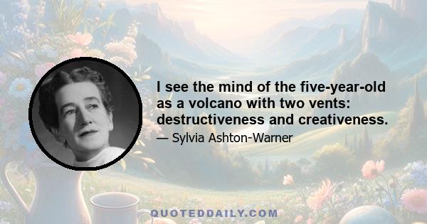 I see the mind of the five-year-old as a volcano with two vents: destructiveness and creativeness.