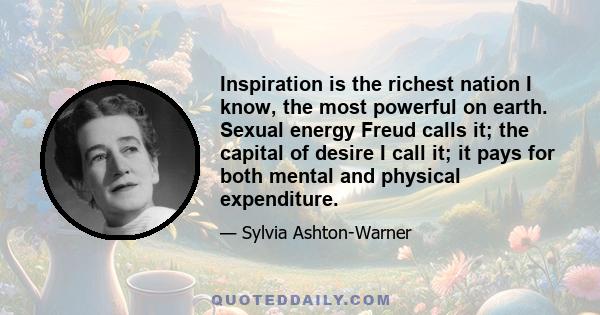 Inspiration is the richest nation I know, the most powerful on earth. Sexual energy Freud calls it; the capital of desire I call it; it pays for both mental and physical expenditure.