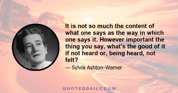 It is not so much the content of what one says as the way in which one says it. However important the thing you say, what's the good of it if not heard or, being heard, not felt?