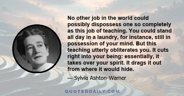 No other job in the world could possibly dispossess one so completely as this job of teaching. You could stand all day in a laundry, for instance, still in possession of your mind. But this teaching utterly obliterates