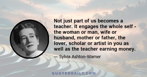 Not just part of us becomes a teacher. It engages the whole self - the woman or man, wife or husband, mother or father, the lover, scholar or artist in you as well as the teacher earning money.