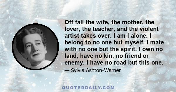 Off fall the wife, the mother, the lover, the teacher, and the violent artist takes over. I am I alone. I belong to no one but myself. I mate with no one but the spirit. I own no land, have no kin, no friend or enemy. I 