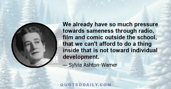 We already have so much pressure towards sameness through radio, film and comic outside the school, that we can't afford to do a thing inside that is not toward individual development.