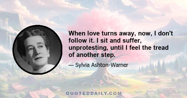 When love turns away, now, I don't follow it. I sit and suffer, unprotesting, until I feel the tread of another step.