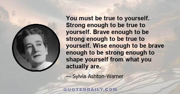 You must be true to yourself. Strong enough to be true to yourself. Brave enough to be strong enough to be true to yourself. Wise enough to be brave enough to be strong enough to shape yourself from what you actually