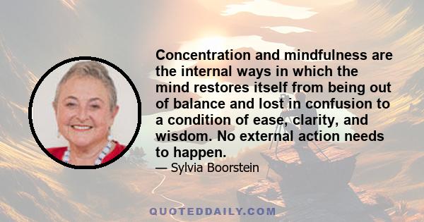 Concentration and mindfulness are the internal ways in which the mind restores itself from being out of balance and lost in confusion to a condition of ease, clarity, and wisdom. No external action needs to happen.