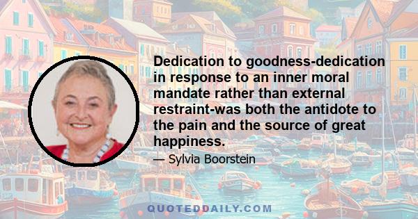 Dedication to goodness-dedication in response to an inner moral mandate rather than external restraint-was both the antidote to the pain and the source of great happiness.