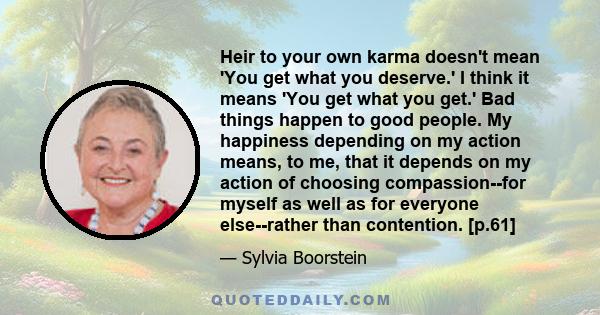 Heir to your own karma doesn't mean 'You get what you deserve.' I think it means 'You get what you get.' Bad things happen to good people. My happiness depending on my action means, to me, that it depends on my action