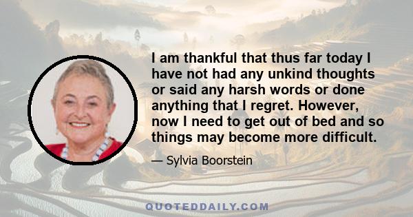 I am thankful that thus far today I have not had any unkind thoughts or said any harsh words or done anything that I regret. However, now I need to get out of bed and so things may become more difficult.