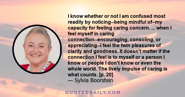 I know whether or not I am confused most readily by noticing--being mindful of--my capacity for feeling caring concern. ... when I feel myself in caring connection--encouraging, consoling, or appreciating--I feel the