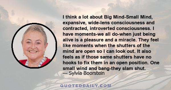 I think a lot about Big Mind-Small Mind, expansive, wide-lens consciousness and contracted, introverted consciousness. I have moments-we all do-when just being alive is a pleasure and a miracle. They feel like moments