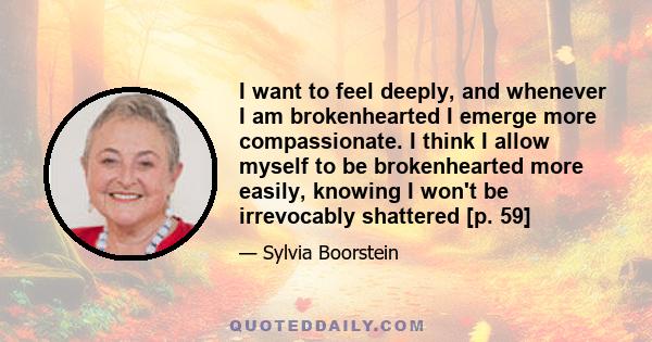 I want to feel deeply, and whenever I am brokenhearted I emerge more compassionate. I think I allow myself to be brokenhearted more easily, knowing I won't be irrevocably shattered [p. 59]