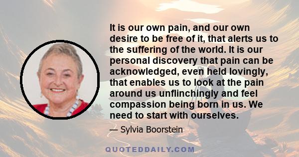 It is our own pain, and our own desire to be free of it, that alerts us to the suffering of the world. It is our personal discovery that pain can be acknowledged, even held lovingly, that enables us to look at the pain