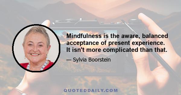 Mindfulness is the aware, balanced acceptance of present experience. It isn't more complicated than that.