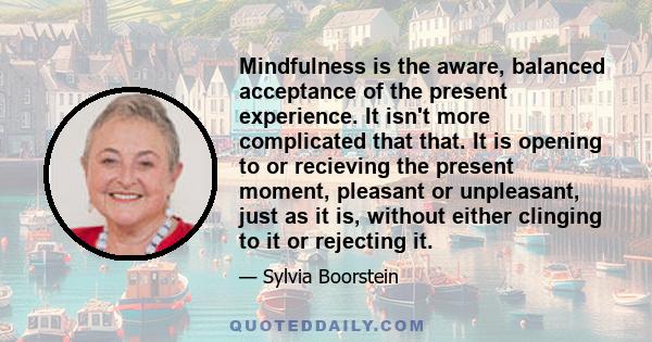 Mindfulness is the aware, balanced acceptance of the present experience. It isn't more complicated that that. It is opening to or recieving the present moment, pleasant or unpleasant, just as it is, without either