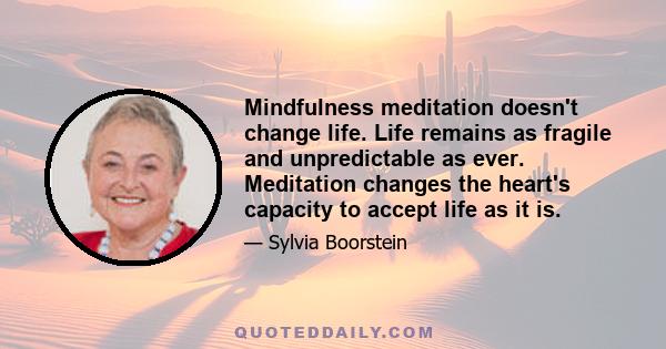 Mindfulness meditation doesn't change life. Life remains as fragile and unpredictable as ever. Meditation changes the heart's capacity to accept life as it is.