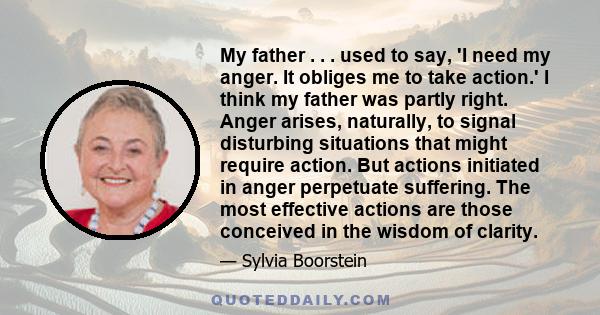 My father . . . used to say, 'I need my anger. It obliges me to take action.' I think my father was partly right. Anger arises, naturally, to signal disturbing situations that might require action. But actions initiated 