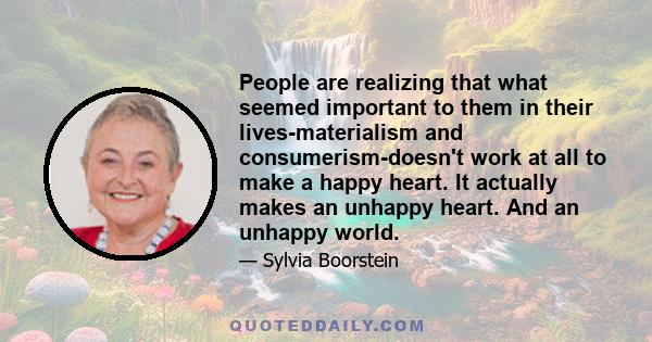 People are realizing that what seemed important to them in their lives-materialism and consumerism-doesn't work at all to make a happy heart. It actually makes an unhappy heart. And an unhappy world.