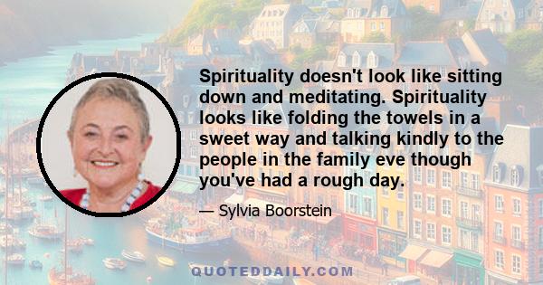 Spirituality doesn't look like sitting down and meditating. Spirituality looks like folding the towels in a sweet way and talking kindly to the people in the family eve though you've had a rough day.