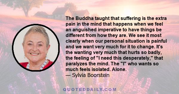 The Buddha taught that suffering is the extra pain in the mind that happens when we feel an anguished imperative to have things be different from how they are. We see it most clearly when our personal situation is