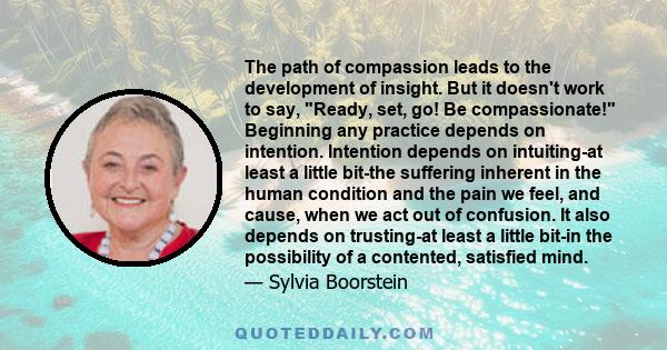 The path of compassion leads to the development of insight. But it doesn't work to say, Ready, set, go! Be compassionate! Beginning any practice depends on intention. Intention depends on intuiting-at least a little