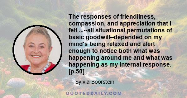 The responses of friendliness, compassion, and appreciation that I felt ...--all situational permutations of basic goodwill--depended on my mind's being relaxed and alert enough to notice both what was happening around