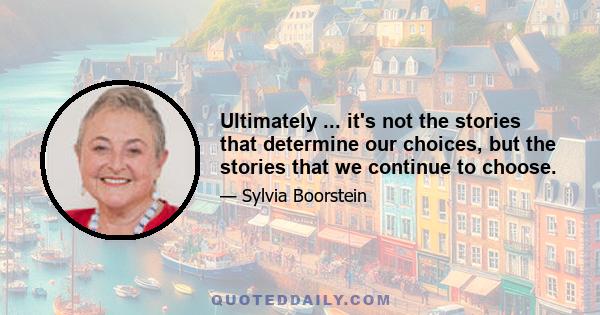 Ultimately ... it's not the stories that determine our choices, but the stories that we continue to choose.