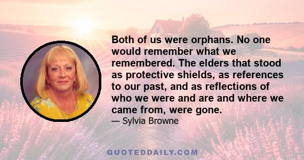 Both of us were orphans. No one would remember what we remembered. The elders that stood as protective shields, as references to our past, and as reflections of who we were and are and where we came from, were gone.