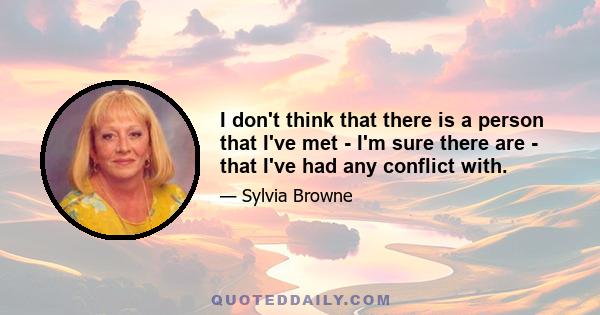 I don't think that there is a person that I've met - I'm sure there are - that I've had any conflict with.