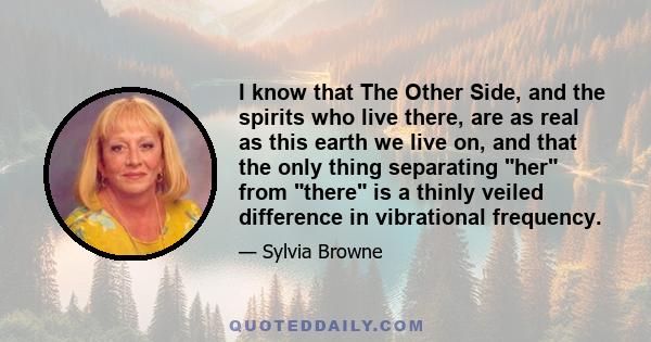 I know that The Other Side, and the spirits who live there, are as real as this earth we live on, and that the only thing separating her from there is a thinly veiled difference in vibrational frequency.