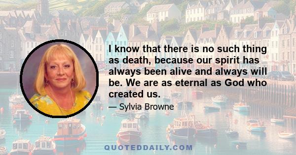 I know that there is no such thing as death, because our spirit has always been alive and always will be. We are as eternal as God who created us.