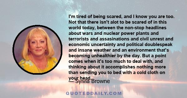 I'm tired of being scared, and I know you are too. Not that there isn't alot to be scared of in this world today, between the non-stop headlines about wars and nuclear power plants and terrorists and assasinations and