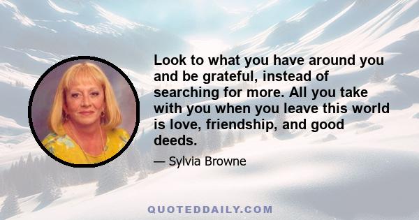 Look to what you have around you and be grateful, instead of searching for more. All you take with you when you leave this world is love, friendship, and good deeds.