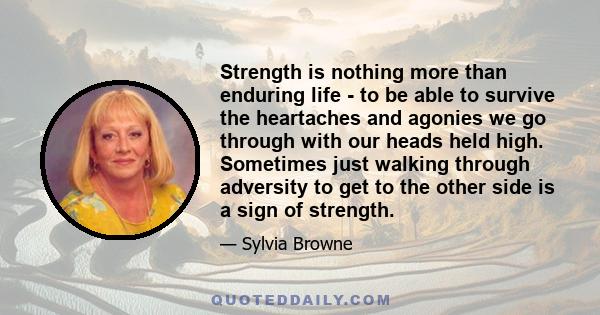 Strength is nothing more than enduring life - to be able to survive the heartaches and agonies we go through with our heads held high. Sometimes just walking through adversity to get to the other side is a sign of