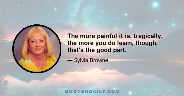 The more painful it is, tragically, the more you do learn, though, that's the good part.