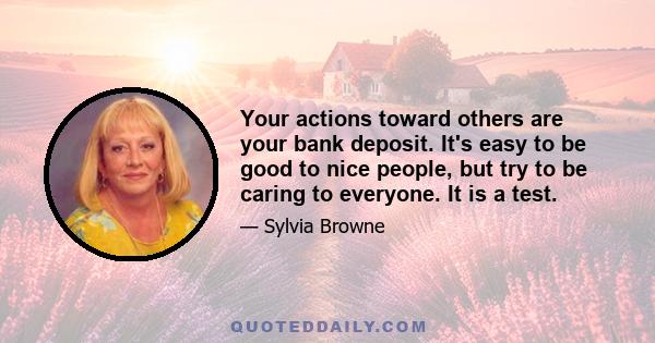 Your actions toward others are your bank deposit. It's easy to be good to nice people, but try to be caring to everyone. It is a test.