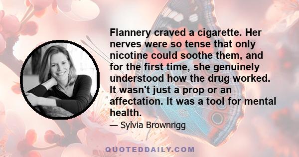 Flannery craved a cigarette. Her nerves were so tense that only nicotine could soothe them, and for the first time, she genuinely understood how the drug worked. It wasn't just a prop or an affectation. It was a tool