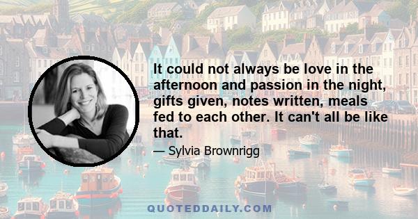 It could not always be love in the afternoon and passion in the night, gifts given, notes written, meals fed to each other. It can't all be like that.